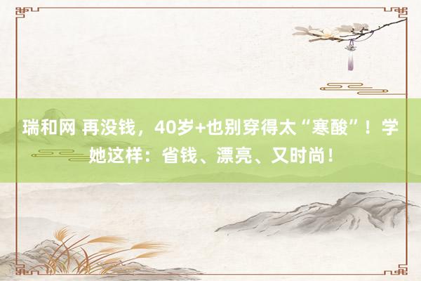 瑞和网 再没钱，40岁+也别穿得太“寒酸”！学她这样：省钱、漂亮、又时尚！