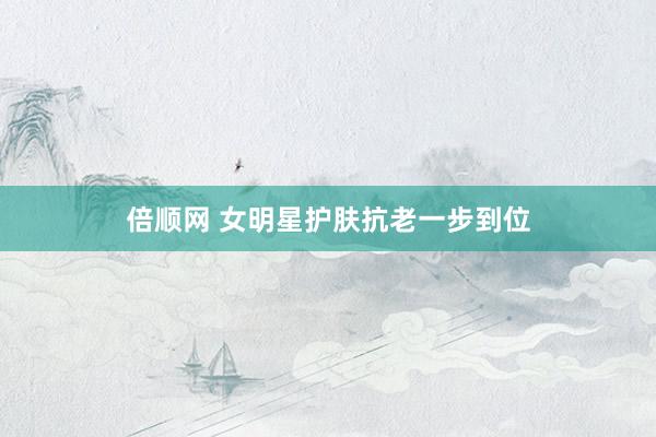 倍顺网 女明星护肤抗老一步到位