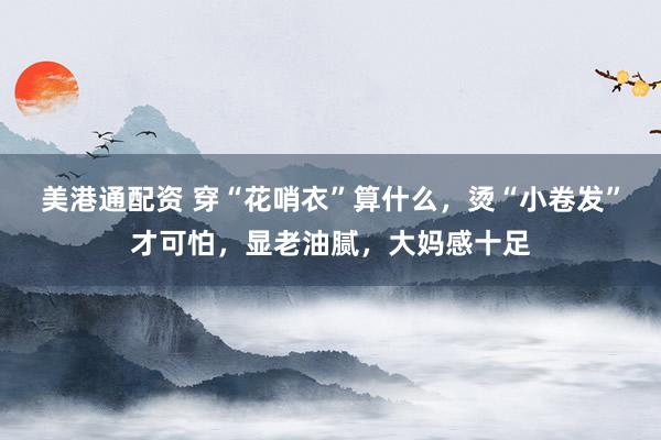 美港通配资 穿“花哨衣”算什么，烫“小卷发”才可怕，显老油腻，大妈感十足