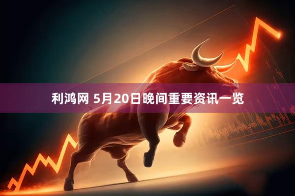 利鸿网 5月20日晚间重要资讯一览