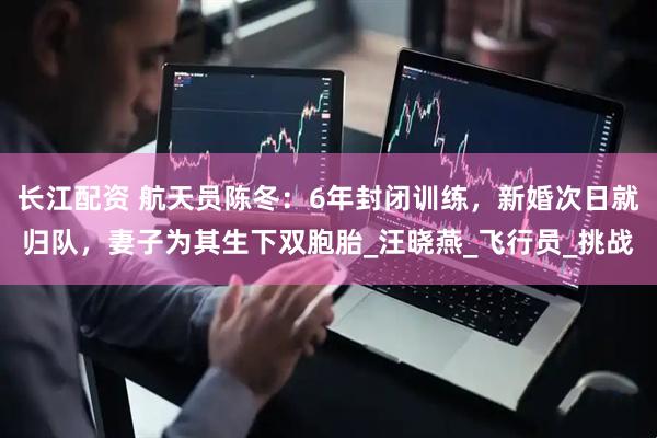 长江配资 航天员陈冬：6年封闭训练，新婚次日就归队，妻子为其生下双胞胎_汪晓燕_飞行员_挑战
