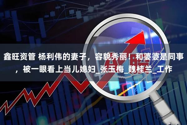 鑫旺资管 杨利伟的妻子，容貌秀丽！和婆婆是同事，被一眼看上当儿媳妇_张玉梅_魏桂兰_工作