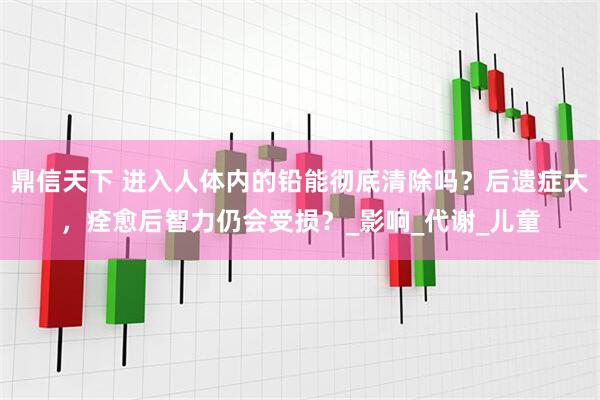 鼎信天下 进入人体内的铅能彻底清除吗？后遗症大，痊愈后智力仍会受损？_影响_代谢_儿童