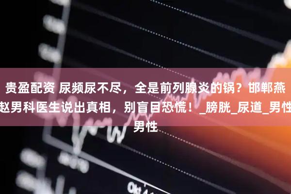 贵盈配资 尿频尿不尽，全是前列腺炎的锅？邯郸燕赵男科医生说出真相，别盲目恐慌！_膀胱_尿道_男性