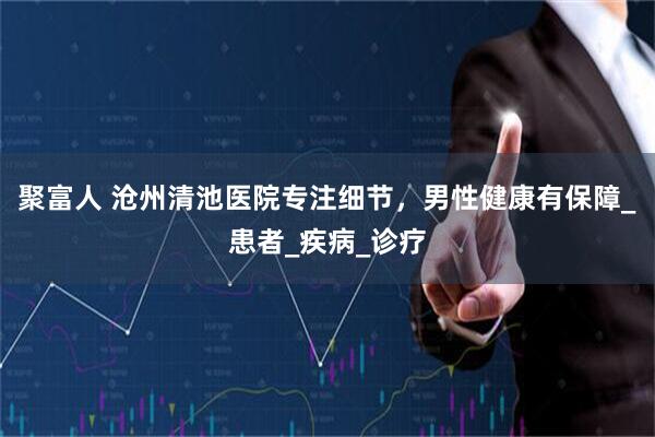 聚富人 沧州清池医院专注细节，男性健康有保障_患者_疾病_诊疗