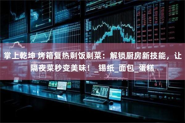 掌上乾坤 烤箱复热剩饭剩菜：解锁厨房新技能，让隔夜菜秒变美味！_锡纸_面包_蛋糕