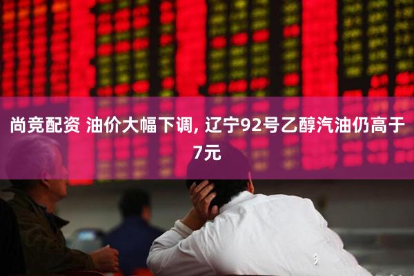 尚竞配资 油价大幅下调, 辽宁92号乙醇汽油仍高于7元