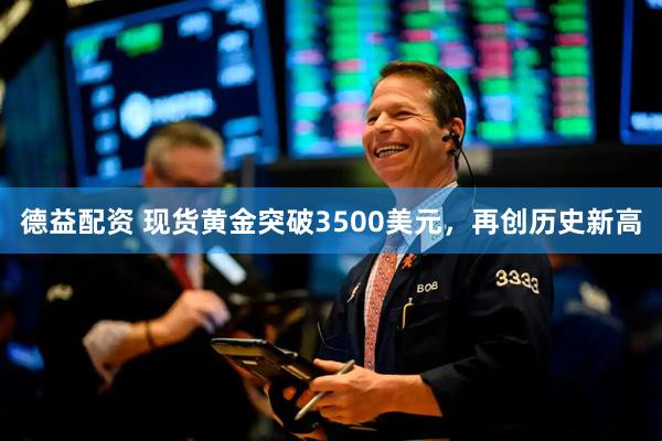 德益配资 现货黄金突破3500美元，再创历史新高