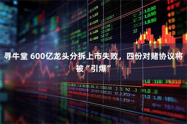 寻牛堂 600亿龙头分拆上市失败，四份对赌协议将被“引爆”