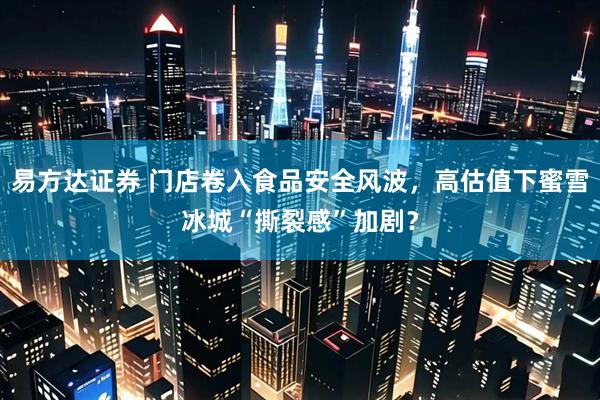 易方达证券 门店卷入食品安全风波，高估值下蜜雪冰城“撕裂感”加剧？