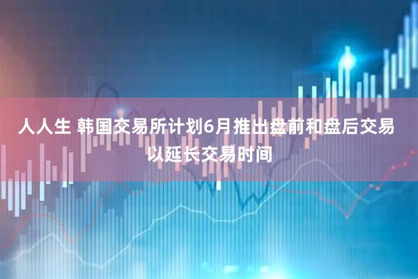 人人生 韩国交易所计划6月推出盘前和盘后交易 以延长交易时间