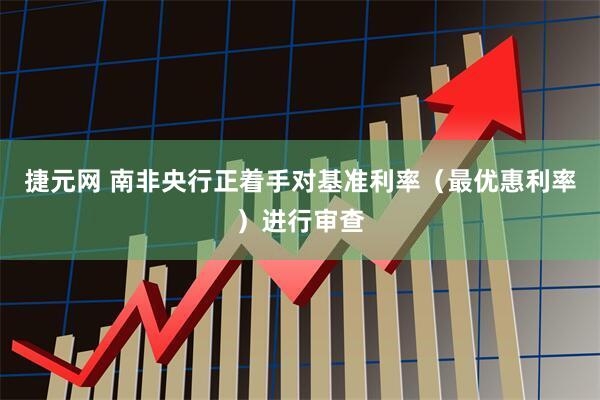 捷元网 南非央行正着手对基准利率（最优惠利率）进行审查